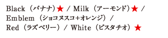 Black（バナナ）★ / Milk（アーモンド）★ / Emblem（ショコヌスコ＋オレンジ） / Red（ラズベリー） / White（ピスタチオ） ★ 