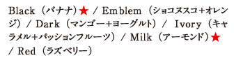 Black（バナナ）★ / Emblem（ショコヌスコ＋オレンジ） / Dark（マンゴー＋ヨーグルト） / Ivory（キャラメル＋パッションフルーツ） / Milk（アーモンド）★ / Red（ラズベリー）