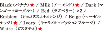 Black（バナナ）★ / Milk（アーモンド）★ / Dark（マンゴー＋ヨーグルト） / Red（ラズベリー）×2 / Emblem（ショコヌスコ＋オレンジ） / Beige（ヘーゼルナッツ）★ / Ivory（キャラメル＋パッションフルーツ） / White（ピスタチオ）★ 