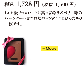 税込 1,728円（税抜 1,600円）ミルク板チョコレートに真っ赤なラズベリー味のハーフハートをつけたバレンタインにぴったりの一枚です。 +Movie